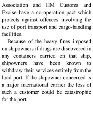 Association and HM Customs and
Excise have a co-operation pact which
protects against offences involving the
use of port transport and cargo-handling
facilities.
Because of the heavy fines imposed
on shipowners if drugs are discovered in
any containers carried on that ship,
shipowners have been known to
withdraw their services entirely from the
load port. If the shipowner concerned is
a major international carrier the loss of
such a customer could be catastrophic
for the port.
 