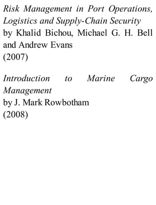 Risk Management in Port Operations,
Logistics and Supply-Chain Security
by Khalid Bichou, Michael G. H. Bell
and Andrew Evans
(2007)
Introduction to Marine Cargo
Management
by J. Mark Rowbotham
(2008)
 