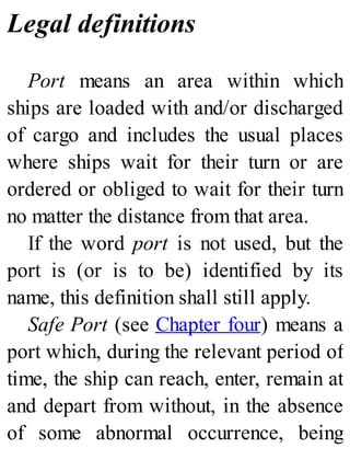 Legal definitions
Port means an area within which
ships are loaded with and/or discharged
of cargo and includes the usual places
where ships wait for their turn or are
ordered or obliged to wait for their turn
no matter the distance from that area.
If the word port is not used, but the
port is (or is to be) identified by its
name, this definition shall still apply.
Safe Port (see Chapter four) means a
port which, during the relevant period of
time, the ship can reach, enter, remain at
and depart from without, in the absence
of some abnormal occurrence, being
 