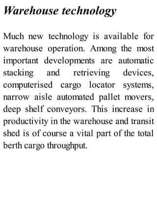 Warehouse technology
Much new technology is available for
warehouse operation. Among the most
important developments are automatic
stacking and retrieving devices,
computerised cargo locator systems,
narrow aisle automated pallet movers,
deep shelf conveyors. This increase in
productivity in the warehouse and transit
shed is of course a vital part of the total
berth cargo throughput.
 