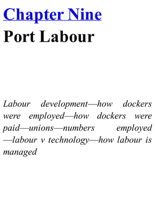 Chapter Nine
Port Labour
Labour development—how dockers
were employed—how dockers were
paid—unions—numbers employed
—labour v technology—how labour is
managed
 