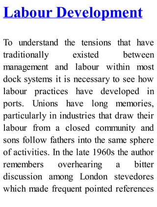 Labour Development
To understand the tensions that have
traditionally existed between
management and labour within most
dock systems it is necessary to see how
labour practices have developed in
ports. Unions have long memories,
particularly in industries that draw their
labour from a closed community and
sons follow fathers into the same sphere
of activities. In the late 1960s the author
remembers overhearing a bitter
discussion among London stevedores
which made frequent pointed references
 