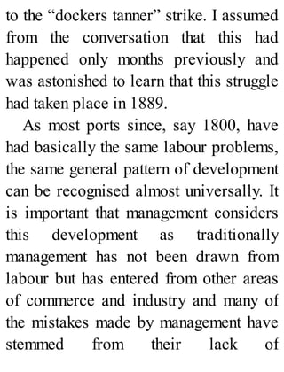 to the “dockers tanner” strike. I assumed
from the conversation that this had
happened only months previously and
was astonished to learn that this struggle
had taken place in 1889.
As most ports since, say 1800, have
had basically the same labour problems,
the same general pattern of development
can be recognised almost universally. It
is important that management considers
this development as traditionally
management has not been drawn from
labour but has entered from other areas
of commerce and industry and many of
the mistakes made by management have
stemmed from their lack of
 