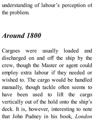 understanding of labour’s perception of
the problem.
Around 1800
Cargoes were usually loaded and
discharged on and off the ship by the
crew, though the Master or agent could
employ extra labour if they needed or
wished to. The cargo would be handled
manually, though tackle often seems to
have been used to lift the cargo
vertically out of the hold onto the ship’s
deck. It is, however, interesting to note
that John Pudney in his book, London
 