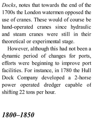 Docks, notes that towards the end of the
1700s the London watermen opposed the
use of cranes. These would of course be
hand-operated cranes since hydraulic
and steam cranes were still in their
theoretical or experimental stage.
However, although this had not been a
dynamic period of changes for ports,
efforts were beginning to improve port
facilities. For instance, in 1780 the Hull
Dock Company developed a 2-horse
power operated dredger capable of
shifting 22 tons per hour.
1800–1850
 