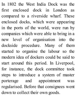 In 1802 the West India Dock was the
first enclosed dock in London as
compared to a riverside wharf. These
enclosed docks, which were appearing
in the ports of the world, were run by
companies which were able to bring in a
new level of organisation into the
dockside procedure. Many of them
started to organise the labour so the
modern idea of dockers could be said to
start around this period. In Liverpool,
for instance, the dock committee took
steps to introduce a system of master
porterage and appointment was
regularised. Before that consignees went
down to collect their own goods.
 
