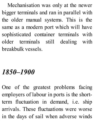 Mechanisation was only at the newer
bigger terminals and ran in parallel with
the older manual systems. This is the
same as a modern port which will have
sophisticated container terminals with
older terminals still dealing with
breakbulk vessels.
1850–1900
One of the greatest problems facing
employers of labour in ports is the short-
term fluctuation in demand, i.e. ship
arrivals. These fluctuations were worse
in the days of sail when adverse winds
 
