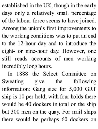 established in the UK, though in the early
days only a relatively small percentage
of the labour force seems to have joined.
Among the union’s first improvements to
the working conditions was to put an end
to the 12-hour day and to introduce the
eight- or nine-hour day. However, one
still reads accounts of men working
incredibly long hours.
In 1888 the Select Committee on
Sweating give the following
information: Gang size for 5,000 GRT
ship is 10 per hold, with four holds there
would be 40 dockers in total on the ship
but 300 men on the quay. For mail ships
there would be perhaps 60 dockers on
 