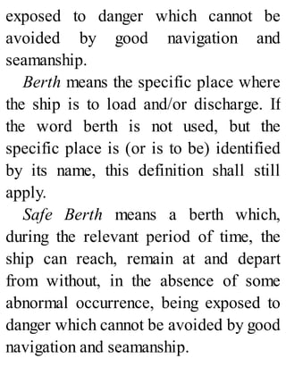 exposed to danger which cannot be
avoided by good navigation and
seamanship.
Berth means the specific place where
the ship is to load and/or discharge. If
the word berth is not used, but the
specific place is (or is to be) identified
by its name, this definition shall still
apply.
Safe Berth means a berth which,
during the relevant period of time, the
ship can reach, remain at and depart
from without, in the absence of some
abnormal occurrence, being exposed to
danger which cannot be avoided by good
navigation and seamanship.
 