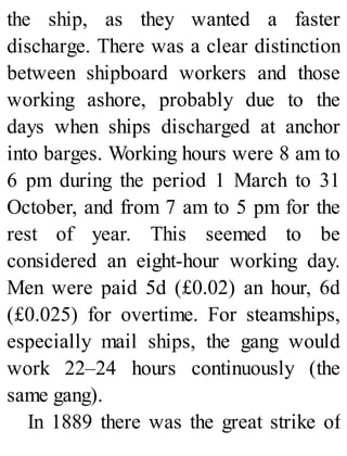 the ship, as they wanted a faster
discharge. There was a clear distinction
between shipboard workers and those
working ashore, probably due to the
days when ships discharged at anchor
into barges. Working hours were 8 am to
6 pm during the period 1 March to 31
October, and from 7 am to 5 pm for the
rest of year. This seemed to be
considered an eight-hour working day.
Men were paid 5d (£0.02) an hour, 6d
(£0.025) for overtime. For steamships,
especially mail ships, the gang would
work 22–24 hours continuously (the
same gang).
In 1889 there was the great strike of
 