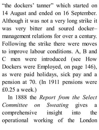 “the dockers’ tanner” which started on
14 August and ended on 16 September.
Although it was not a very long strike it
was very bitter and soured docker–
management relations for over a century.
Following the strike there were moves
to improve labour conditions. A, B and
C men were introduced (see How
Dockers were Employed, on page 146),
as were paid holidays, sick pay and a
pension at 70. (In 1911 pensions were
£0.25 a week.)
In 1888 the Report from the Select
Committee on Sweating gives a
comprehensive insight into the
operational working of the London
 