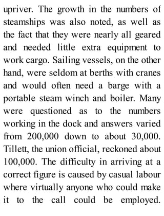 upriver. The growth in the numbers of
steamships was also noted, as well as
the fact that they were nearly all geared
and needed little extra equipment to
work cargo. Sailing vessels, on the other
hand, were seldom at berths with cranes
and would often need a barge with a
portable steam winch and boiler. Many
were questioned as to the numbers
working in the dock and answers varied
from 200,000 down to about 30,000.
Tillett, the union official, reckoned about
100,000. The difficulty in arriving at a
correct figure is caused by casual labour
where virtually anyone who could make
it to the call could be employed.
 