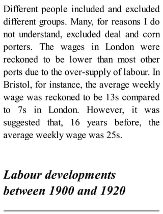 Different people included and excluded
different groups. Many, for reasons I do
not understand, excluded deal and corn
porters. The wages in London were
reckoned to be lower than most other
ports due to the over-supply of labour. In
Bristol, for instance, the average weekly
wage was reckoned to be 13s compared
to 7s in London. However, it was
suggested that, 16 years before, the
average weekly wage was 25s.
Labour developments
between 1900 and 1920
 