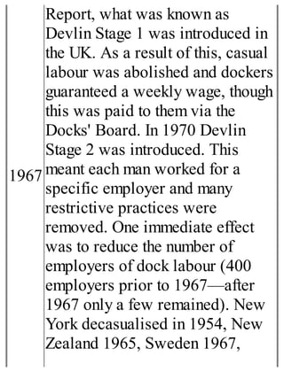 1967
Report, what was known as
Devlin Stage 1 was introduced in
the UK. As a result of this, casual
labour was abolished and dockers
guaranteed a weekly wage, though
this was paid to them via the
Docks' Board. In 1970 Devlin
Stage 2 was introduced. This
meant each man worked for a
specific employer and many
restrictive practices were
removed. One immediate effect
was to reduce the number of
employers of dock labour (400
employers prior to 1967—after
1967 only a few remained). New
York decasualised in 1954, New
Zealand 1965, Sweden 1967,
 