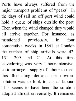 Ports have always suffered from the
major transport problems of “peaks”. In
the days of sail an off port wind could
hold a queue of ships outside the port.
Then when the wind changed they would
all arrive together. For instance, as
mentioned previously, in four
consecutive weeks in 1861 at London
the number of ship arrivals were 42,
131, 209 and 21. At this time
stevedoring was very labour-intensive,
so to arrange a supply of labour to meet
this fluctuating demand the obvious
solution was to look to casual labour.
This seems to have been the solution
adopted almost universally. It remained
 