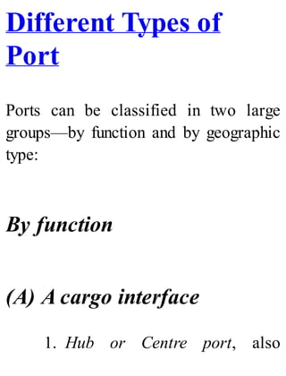 Different Types of
Port
Ports can be classified in two large
groups—by function and by geographic
type:
By function
(A) A cargo interface
1. Hub or Centre port, also
 