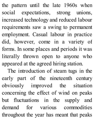 the pattern until the late 1960s when
social expectations, strong unions,
increased technology and reduced labour
requirements saw a swing to permanent
employment. Casual labour in practice
did, however, come in a variety of
forms. In some places and periods it was
literally thrown open to anyone who
appeared at the agreed hiring station.
The introduction of steam tugs in the
early part of the nineteenth century
obviously improved the situation
concerning the effect of wind on peaks
but fluctuations in the supply and
demand for various commodities
throughout the year has meant that peaks
 
