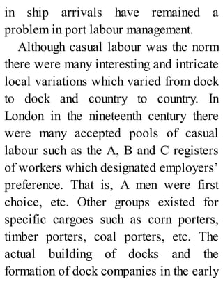 in ship arrivals have remained a
problem in port labour management.
Although casual labour was the norm
there were many interesting and intricate
local variations which varied from dock
to dock and country to country. In
London in the nineteenth century there
were many accepted pools of casual
labour such as the A, B and C registers
of workers which designated employers’
preference. That is, A men were first
choice, etc. Other groups existed for
specific cargoes such as corn porters,
timber porters, coal porters, etc. The
actual building of docks and the
formation of dock companies in the early
 