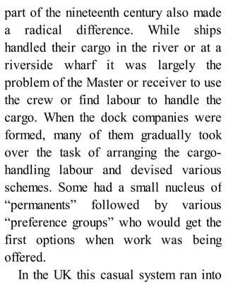 part of the nineteenth century also made
a radical difference. While ships
handled their cargo in the river or at a
riverside wharf it was largely the
problem of the Master or receiver to use
the crew or find labour to handle the
cargo. When the dock companies were
formed, many of them gradually took
over the task of arranging the cargo-
handling labour and devised various
schemes. Some had a small nucleus of
“permanents” followed by various
“preference groups” who would get the
first options when work was being
offered.
In the UK this casual system ran into
 
