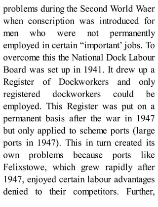 problems during the Second World Waer
when conscription was introduced for
men who were not permanently
employed in certain “important’ jobs. To
overcome this the National Dock Labour
Board was set up in 1941. It drew up a
Register of Dockworkers and only
registered dockworkers could be
employed. This Register was put on a
permanent basis after the war in 1947
but only applied to scheme ports (large
ports in 1947). This in turn created its
own problems because ports like
Felixstowe, which grew rapidly after
1947, enjoyed certain labour advantages
denied to their competitors. Further,
 