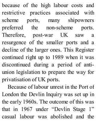 because of the high labour costs and
restrictive practices associated with
scheme ports, many shipowners
preferred the non-scheme ports.
Therefore, post-war UK saw a
resurgence of the smaller ports and a
decline of the larger ones. This Register
continued right up to 1989 when it was
discontinued during a period of anti-
union legislation to prepare the way for
privatisation of UK ports.
Because of labour unrest in the Port of
London the Devlin Inquiry was set up in
the early 1960s. The outcome of this was
that in 1967 under “Devlin Stage 1”
casual labour was abolished and the
 