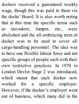 dockers received a guaranteed weekly
wage, though this was paid to them via
the docks’ Board. It is also worth noting
that at this time the specific terms such
as stevedore, lumper, etc., were
abolished and the all-embracing term of
docker was to be used to cover all
cargo-handling personnel. The idea was
to have one flexible labour force and not
specific groups of people each with their
own restrictive practices. In 1970 in
London Devlin Stage 2 was introduced,
which meant that each docker now
worked for a specific employer.
However, if the docker’s employer went
out of business, which many did in the
 
