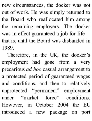new circumstances, the docker was not
out of work. He was simply returned to
the Board who reallocated him among
the remaining employers. The docker
was in effect guaranteed a job for life—
that is, until the Board was disbanded in
1989.
Therefore, in the UK, the docker’s
employment had gone from a very
precarious ad hoc casual arrangement to
a protected period of guaranteed wages
and conditions, and then to relatively
unprotected “permanent” employment
under “market force” conditions.
However, in October 2004 the EU
introduced a new package on port
 