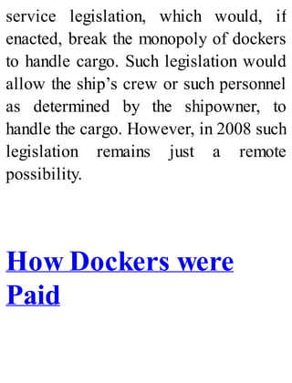 service legislation, which would, if
enacted, break the monopoly of dockers
to handle cargo. Such legislation would
allow the ship’s crew or such personnel
as determined by the shipowner, to
handle the cargo. However, in 2008 such
legislation remains just a remote
possibility.
How Dockers were
Paid
 