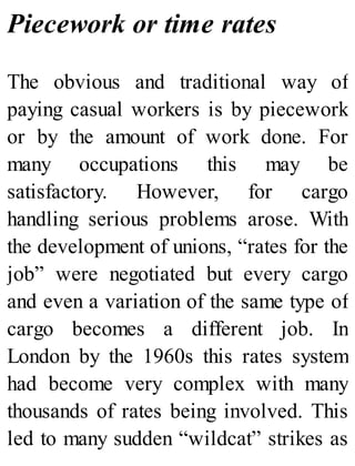 Piecework or time rates
The obvious and traditional way of
paying casual workers is by piecework
or by the amount of work done. For
many occupations this may be
satisfactory. However, for cargo
handling serious problems arose. With
the development of unions, “rates for the
job” were negotiated but every cargo
and even a variation of the same type of
cargo becomes a different job. In
London by the 1960s this rates system
had become very complex with many
thousands of rates being involved. This
led to many sudden “wildcat” strikes as
 