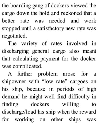 the boarding gang of dockers viewed the
cargo down the hold and reckoned that a
better rate was needed and work
stopped until a satisfactory new rate was
negotiated.
The variety of rates involved in
discharging general cargo also meant
that calculating payment for the docker
was complicated.
A further problem arose for a
shipowner with “low rate” cargoes on
his ship, because in periods of high
demand he might well find difficulty in
finding dockers willing to
discharge/load his ship when the reward
for working on other ships was
 