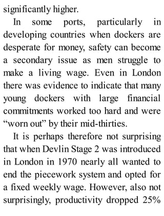 significantly higher.
In some ports, particularly in
developing countries when dockers are
desperate for money, safety can become
a secondary issue as men struggle to
make a living wage. Even in London
there was evidence to indicate that many
young dockers with large financial
commitments worked too hard and were
“worn out” by their mid-thirties.
It is perhaps therefore not surprising
that when Devlin Stage 2 was introduced
in London in 1970 nearly all wanted to
end the piecework system and opted for
a fixed weekly wage. However, also not
surprisingly, productivity dropped 25%
 