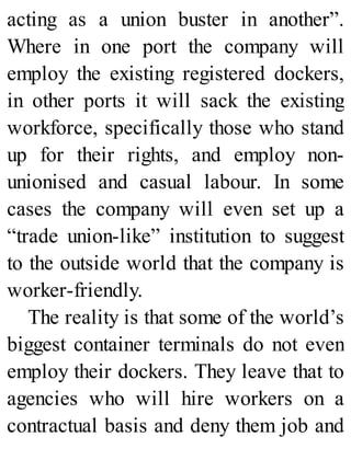 acting as a union buster in another”.
Where in one port the company will
employ the existing registered dockers,
in other ports it will sack the existing
workforce, specifically those who stand
up for their rights, and employ non-
unionised and casual labour. In some
cases the company will even set up a
“trade union-like” institution to suggest
to the outside world that the company is
worker-friendly.
The reality is that some of the world’s
biggest container terminals do not even
employ their dockers. They leave that to
agencies who will hire workers on a
contractual basis and deny them job and
 