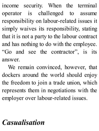 income security. When the terminal
operator is challenged to assume
responsibility on labour-related issues it
simply waives its responsibility, stating
that it is not a party to the labour contract
and has nothing to do with the employee.
“Go and see the contractor”, is its
answer.
We remain convinced, however, that
dockers around the world should enjoy
the freedom to join a trade union, which
represents them in negotiations with the
employer over labour-related issues.
Casualisation
 