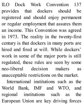 ILO Dock Work Convention 137
provides that dockers should be
registered and should enjoy permanent
or regular employment that assures them
an income. This Convention was agreed
in 1973. The reality in the twenty-first
century is that dockers in many ports are
hired and fired at will. While dockers’
work in some of the major ports is still
regulated, these rules are seen by some
neo-liberal decision makers as
unacceptable restrictions on the market.
International institutions such as the
World Bank, IMF and WTO, and
regional institutions such as the
European Union are key driving forces
 