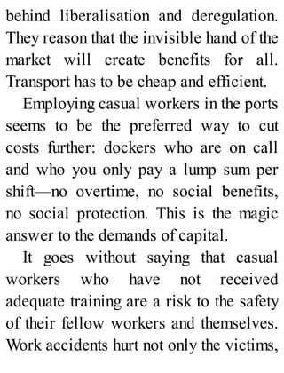 behind liberalisation and deregulation.
They reason that the invisible hand of the
market will create benefits for all.
Transport has to be cheap and efficient.
Employing casual workers in the ports
seems to be the preferred way to cut
costs further: dockers who are on call
and who you only pay a lump sum per
shift—no overtime, no social benefits,
no social protection. This is the magic
answer to the demands of capital.
It goes without saying that casual
workers who have not received
adequate training are a risk to the safety
of their fellow workers and themselves.
Work accidents hurt not only the victims,
 
