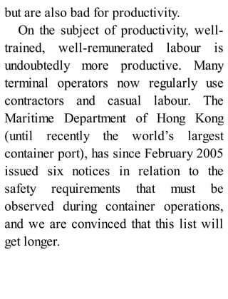 but are also bad for productivity.
On the subject of productivity, well-
trained, well-remunerated labour is
undoubtedly more productive. Many
terminal operators now regularly use
contractors and casual labour. The
Maritime Department of Hong Kong
(until recently the world’s largest
container port), has since February 2005
issued six notices in relation to the
safety requirements that must be
observed during container operations,
and we are convinced that this list will
get longer.
 