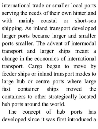 international trade or smaller local ports
serving the needs of their own hinterland
with mainly coastal or short-sea
shipping. As inland transport developed
larger ports became larger and smaller
ports smaller. The advent of intermodal
transport and larger ships meant a
change in the economics of international
transport. Cargo began to move by
feeder ships or inland transport modes to
large hub or centre ports where large
fast container ships moved the
containers to other strategically located
hub ports around the world.
The concept of hub ports has
developed since it was first introduced a
 