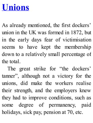 Unions
As already mentioned, the first dockers’
union in the UK was formed in 1872, but
in the early days fear of victimisation
seems to have kept the membership
down to a relatively small percentage of
the total.
The great strike for “the dockers’
tanner”, although not a victory for the
unions, did make the workers realise
their strength, and the employers knew
they had to improve conditions, such as
some degree of permanency, paid
holidays, sick pay, pension at 70, etc.
 