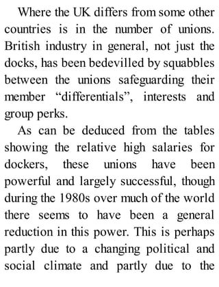 Where the UK differs from some other
countries is in the number of unions.
British industry in general, not just the
docks, has been bedevilled by squabbles
between the unions safeguarding their
member “differentials”, interests and
group perks.
As can be deduced from the tables
showing the relative high salaries for
dockers, these unions have been
powerful and largely successful, though
during the 1980s over much of the world
there seems to have been a general
reduction in this power. This is perhaps
partly due to a changing political and
social climate and partly due to the
 