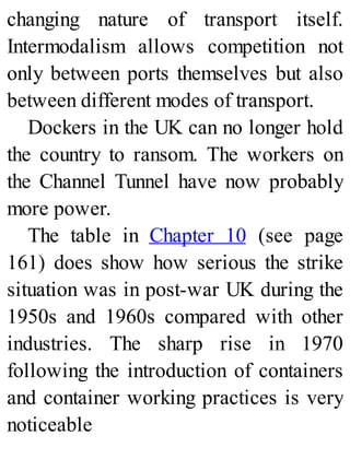 changing nature of transport itself.
Intermodalism allows competition not
only between ports themselves but also
between different modes of transport.
Dockers in the UK can no longer hold
the country to ransom. The workers on
the Channel Tunnel have now probably
more power.
The table in Chapter 10 (see page
161) does show how serious the strike
situation was in post-war UK during the
1950s and 1960s compared with other
industries. The sharp rise in 1970
following the introduction of containers
and container working practices is very
noticeable
 