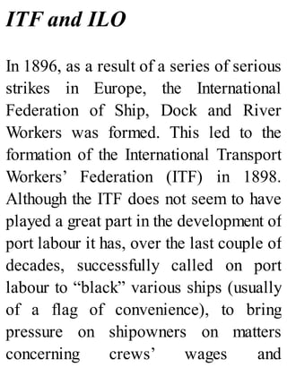 ITF and ILO
In 1896, as a result of a series of serious
strikes in Europe, the International
Federation of Ship, Dock and River
Workers was formed. This led to the
formation of the International Transport
Workers’ Federation (ITF) in 1898.
Although the ITF does not seem to have
played a great part in the development of
port labour it has, over the last couple of
decades, successfully called on port
labour to “black” various ships (usually
of a flag of convenience), to bring
pressure on shipowners on matters
concerning crews’ wages and
 