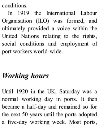 conditions.
In 1919 the International Labour
Organisation (ILO) was formed, and
ultimately provided a voice within the
United Nations relating to the rights,
social conditions and employment of
port workers world-wide.
Working hours
Until 1920 in the UK, Saturday was a
normal working day in ports. It then
became a half-day and remained so for
the next 50 years until the ports adopted
a five-day working week. Most ports,
 
