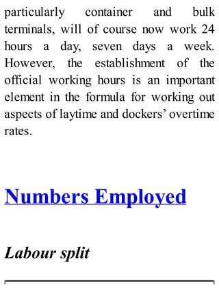 particularly container and bulk
terminals, will of course now work 24
hours a day, seven days a week.
However, the establishment of the
official working hours is an important
element in the formula for working out
aspects of laytime and dockers’ overtime
rates.
Numbers Employed
Labour split
 