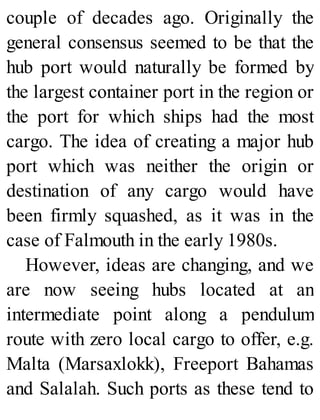 couple of decades ago. Originally the
general consensus seemed to be that the
hub port would naturally be formed by
the largest container port in the region or
the port for which ships had the most
cargo. The idea of creating a major hub
port which was neither the origin or
destination of any cargo would have
been firmly squashed, as it was in the
case of Falmouth in the early 1980s.
However, ideas are changing, and we
are now seeing hubs located at an
intermediate point along a pendulum
route with zero local cargo to offer, e.g.
Malta (Marsaxlokk), Freeport Bahamas
and Salalah. Such ports as these tend to
 