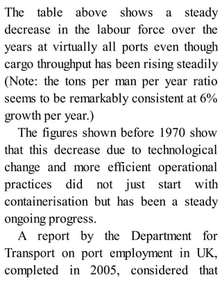 The table above shows a steady
decrease in the labour force over the
years at virtually all ports even though
cargo throughput has been rising steadily
(Note: the tons per man per year ratio
seems to be remarkably consistent at 6%
growth per year.)
The figures shown before 1970 show
that this decrease due to technological
change and more efficient operational
practices did not just start with
containerisation but has been a steady
ongoing progress.
A report by the Department for
Transport on port employment in UK,
completed in 2005, considered that
 