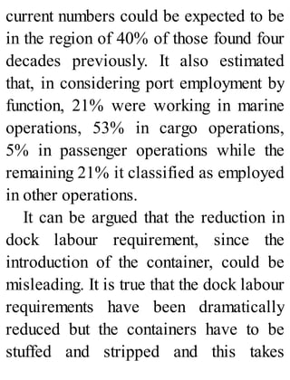 current numbers could be expected to be
in the region of 40% of those found four
decades previously. It also estimated
that, in considering port employment by
function, 21% were working in marine
operations, 53% in cargo operations,
5% in passenger operations while the
remaining 21% it classified as employed
in other operations.
It can be argued that the reduction in
dock labour requirement, since the
introduction of the container, could be
misleading. It is true that the dock labour
requirements have been dramatically
reduced but the containers have to be
stuffed and stripped and this takes
 