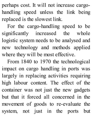 perhaps cost. It will not increase cargo-
handling speed unless the link being
replaced is the slowest link.
For the cargo-handling speed to be
significantly increased the whole
logistic system needs to be analysed and
new technology and methods applied
where they will be most effective.
From 1840 to 1970 the technological
impact on cargo handling in ports was
largely in replacing activities requiring
high labour content. The effect of the
container was not just the new gadgets
but that it forced all concerned in the
movement of goods to re-evaluate the
system, not just in the ports but
 