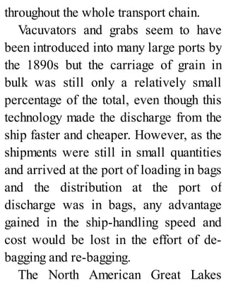 throughout the whole transport chain.
Vacuvators and grabs seem to have
been introduced into many large ports by
the 1890s but the carriage of grain in
bulk was still only a relatively small
percentage of the total, even though this
technology made the discharge from the
ship faster and cheaper. However, as the
shipments were still in small quantities
and arrived at the port of loading in bags
and the distribution at the port of
discharge was in bags, any advantage
gained in the ship-handling speed and
cost would be lost in the effort of de-
bagging and re-bagging.
The North American Great Lakes
 