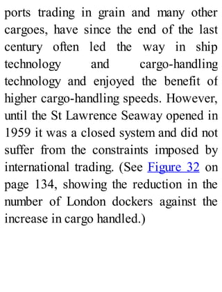 ports trading in grain and many other
cargoes, have since the end of the last
century often led the way in ship
technology and cargo-handling
technology and enjoyed the benefit of
higher cargo-handling speeds. However,
until the St Lawrence Seaway opened in
1959 it was a closed system and did not
suffer from the constraints imposed by
international trading. (See Figure 32 on
page 134, showing the reduction in the
number of London dockers against the
increase in cargo handled.)
 