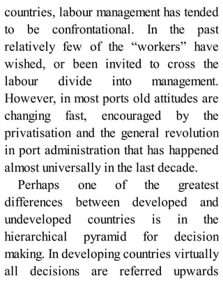 countries, labour management has tended
to be confrontational. In the past
relatively few of the “workers” have
wished, or been invited to cross the
labour divide into management.
However, in most ports old attitudes are
changing fast, encouraged by the
privatisation and the general revolution
in port administration that has happened
almost universally in the last decade.
Perhaps one of the greatest
differences between developed and
undeveloped countries is in the
hierarchical pyramid for decision
making. In developing countries virtually
all decisions are referred upwards
 